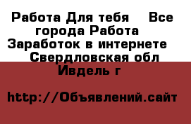 Работа Для тебя  - Все города Работа » Заработок в интернете   . Свердловская обл.,Ивдель г.